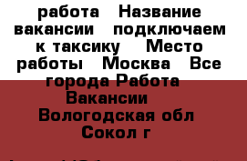 работа › Название вакансии ­ подключаем к таксику  › Место работы ­ Москва - Все города Работа » Вакансии   . Вологодская обл.,Сокол г.